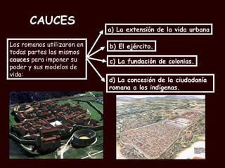 CAUCES Los romanos utilizaron en todas partes los mismos  cauces  para imponer su poder y sus modelos de vida: a) La extensión de la vida urbana b) El ejército. c) La fundación de colonias. d) La concesión de la ciudadanía romana a los indígenas. 