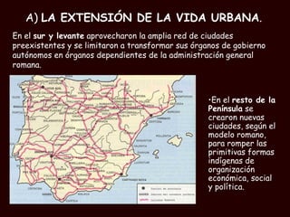 A)  LA EXTENSIÓN DE LA VIDA URBANA . En el  resto de la Península  se crearon nuevas ciudades, según el modelo romano, para romper las primitivas formas indígenas de organización económica, social y política. En el  sur y levante  aprovecharon la amplia red de ciudades preexistentes y se limitaron a transformar sus órganos de gobierno autónomos en órganos dependientes de la administración general romana. 