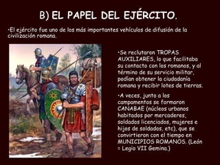 B)  EL PAPEL DEL EJÉRCITO . El ejército fue uno de los más importantes vehículos de difusión de la civilización romana.  Se reclutaron TROPAS AUXILIARES, lo que facilitaba su contacto con los romanos, y al término de su servicio militar, podían obtener la ciudadanía romana y recibir lotes de tierras.  A veces, junto a los campamentos se formaron CANABAE (núcleos urbanos habitados por mercaderes, soldados licenciados, mujeres e hijos de soldados, etc), que se convirtieron con el tiempo en MUNICIPIOS ROMANOS. (León = Legio VII Gemina.) 