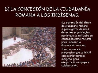 D) LA CONCESIÓN DE LA CIUDADANÍA ROMANA A LOS INDÍGENAS. La obtención del título de ciudadano romano suponía gozar de unos  derechos y privilegios , por lo que se utilizaba su concesión como reclamo para imponer la dominación romana.  Fue un proceso progresivo que se inició con la aristocracia indígena, para asegurarse su apoyo y colaboración. 