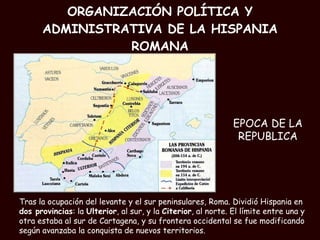 ORGANIZACIÓN POLÍTICA Y ADMINISTRATIVA DE LA HISPANIA ROMANA Tras la ocupación del levante y el sur peninsulares, Roma. Dividió Hispania en  dos provincias : la  Ulterior , al sur, y la  Citerior , al norte. El límite entre una y otra estaba al sur de Cartagena, y su frontera occidental se fue modificando según avanzaba la conquista de nuevos territorios. EPOCA DE LA REPUBLICA 