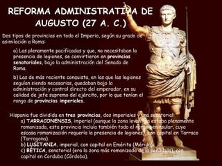 REFORMA ADMINISTRATIVA DE AUGUSTO (27 A. C.) Hispania fue dividida en  tres provincias , dos imperiales y una senatorial: a)  TARRACONENSIS , imperial (aunque la zona levantina estaba plenamente romanizada, esta provincia incluía también todo el norte peninsular, cuya escasa romanización requería la presencia de legiones), con capital en Tarraco (Tarragona). b)  LUSITANIA , imperial, con capital en Emérita (Mérida). c)  BÉTICA , senatorial (era la zona más romanizada de la península), con capital en Corduba (Córdoba). Dos tipos de provincias en todo el Imperio, según su grado de asimilación a Roma: a) Las plenamente pacificadas y que, no necesitaban la presencia de legiones, se convirtieron en  provincias senatoriales , bajo la administración del Senado de Roma.  b) Las de más reciente conquista, en las que las legiones seguían siendo necesarias, quedaban bajo la administración y control directo del emperador, en su calidad de jefe supremo del ejército, por lo que tenían el rango de  provincias imperiales . 