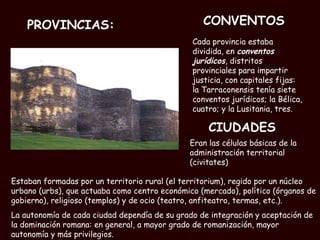 PROVINCIAS: Cada provincia estaba dividida, en  conventos jurídicos , distritos provinciales para impartir justicia, con capitales fijas: la Tarraconensis tenía siete conventos jurídicos; la Bélica, cuatro; y la Lusitania, tres.  Estaban formadas por un territorio rural (el territorium), regido por un núcleo urbano (urbs), que actuaba como centro económico (mercado), político (órganos de gobierno), religioso (templos) y de ocio (teatro, anfiteatro, termas, etc.).  La autonomía de cada ciudad dependía de su grado de integración y aceptación de la dominación romana: en general, a mayor grado de romanización, mayor autonomía y más privilegios.   CONVENTOS CIUDADES Eran las células básicas de la administración territorial (civitates)  