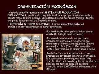 ORGANIZACIÓN ECONÓMICA   La  producción  principal era trigo, vino y aceite (la trilogía mediterránea) La  minería  era otro de los sectores económicos esenciales: se obtenía oro (noroeste y Sierra Morena), plata (Sierra Morena) y cobre (Sierra Morena y Río Tinto), que también se exportaban a Roma. No había zonas especializadas en una  producción artesanal  concreta orientada a la exportación, salvo algunas industrias textiles (lino de Levante) y los derivados del pescado (la famosa salsa de pescado conocida como  GARUM  y las salazones de la Bética).   Hispania quedó integrada en el  SISTEMA DE PRODUCCIÓN ESCLAVISTA : la política de conquistas militares proporcionó abundante y barata mano de obra esclava. Los esclavos, como fuerza de trabajo, fueron una pieza fundamental del Imperio romano. ECONOMÍA DE TIPO COLONIAL ; Hispania exportaba materias primas e importaba productos manufacturados.  