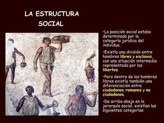 LA ESTRUCTURA SOCIAL   La posición social estaba determinada por la categoría jurídica del individuo. Existía una división entre hombres  libres  y  esclavos , con una situación intermedia representada por los  libertos .  Pero dentro de los hombres libres existía también una diferenciación entre  ciudadanos romanos  y  no ciudadanos . De arriba abajo en la jerarquía social, existían las siguientes categorías: 