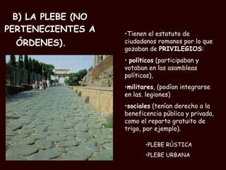 B) LA PLEBE (NO PERTENECIENTES A ÓRDENES). PLEBE RÚSTICA PLEBE URBANA Tienen el estatuto de ciudadanos romanos por lo que gozaban de  PRIVILEGIOS : políticos  (participaban y votaban en las asambleas políticas),  militares , (podían integrarse en las. legiones)  sociales  (tenían derecho a la beneficencia pública y privada, como el reparto gratuito de trigo, por ejemplo).  