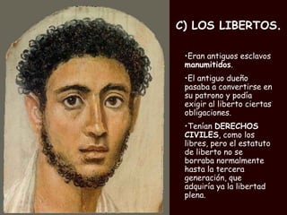 C) LOS LIBERTOS . Eran antiguos esclavos  manumitidos .  El antiguo dueño pasaba a convertirse en su patrono y podía exigir al liberto ciertas obligaciones.  Tenían  DERECHOS CIVILES , como los libres, pero el estatuto de liberto no se borraba normalmente hasta la tercera generación, que adquiría ya la libertad plena.   