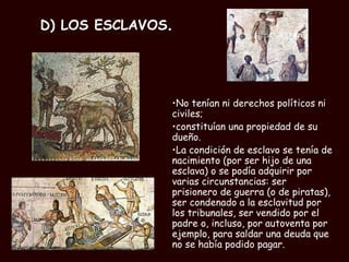D) LOS ESCLAVOS . No tenían ni derechos políticos ni civiles;  constituían una propiedad de su dueño.  La condición de esclavo se tenía de nacimiento (por ser hijo de una esclava) o se podía adquirir por varias circunstancias: ser prisionero de guerra (o de piratas), ser condenado a la esclavitud por los tribunales, ser vendido por el padre o, incluso, por autoventa por ejemplo, para saldar una deuda que no se había podido pagar. 