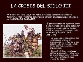 LA CRISIS DEL SIGLO III   El protagonismo del ejército, como pieza imprescindible para defender el imperio, se extendió a la vida política y degeneró en un periodo de ANARQUÍA MILITAR (235-284):  los  generales  se apoyaban en sus legiones para erigirse en emperadores por la fuerza, lo que desembocaba en guerras civiles y en una continua sucesión de  emperadores . El resultado final fue el  caos político y económico , y el aumento de la amenaza exterior, cada vez más fuerte ante la debilidad interna del Imperio.   A finales del siglo III, Roma había alcanzado su máxima expansión territorial y las  fronteras  del Imperio estaban  amenazadas  por el empuje de los  PUEBLOS BÁRBAROS. 