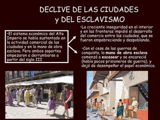 DECLIVE DE LAS CIUDADES  y DEL ESCLAVISMO Con el cese de las guerras de conquista, la  mano de obra esclava  comenzó a  escasear  y se encareció (había pocos prisioneros de guerra), y dejó de desempeñar el papel económico.  La creciente inseguridad en el interior y en las fronteras impidió el desarrollo del comercio entre las ciudades, que se fueron empobreciendo y despoblando. El sistema económico del Alto Imperio se había sustentado en la actividad comercial de las ciudades y en la mano de obra esclava. Pero ambos soportes empezaron a derrumbarse a partir del siglo III 