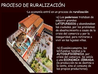 PROCESO DE RURALIZACIÓN La economía entró en un proceso de  ruralización : a) Los  poderosos  trataban de adquirir grandes  LATIFUNDIOS  y abandonaban las ciudades, por los problemas de abastecimiento a causa de la crisis del comercio y por la inseguridad, para retirarse a vivir en las lujosas villas. b) Económicamente, los latifundios tendían a la  AUTOSUFICIENCIA , por crisis del comercio. Se volvía a una  ECONOMÍA CERRADA . (la producción no se destina a la venta, sino al consumo de los propios productores). 