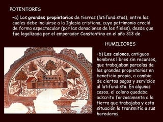 a) Los  grandes propietarios  de tierras (latifundistas), entre los cuales debe incluirse a la Iglesia cristiana, cuyo patrimonio creció de forma espectacular (por las donaciones de los fieles), desde que fue legalizada por el emperador Constantino en el año 313 de b)  Los colonos , antiguos hombres libres sin recursos, que trabajaban parcelas de los grandes propietarios en beneficio propio, a cambio de ciertos pagos y servicios al latifundista. En algunos casos, el colono quedaba adscrito forzosamente a la tierra que trabajaba y esta situación la transmitía a sus herederos. HUMILIORES POTENTORES 