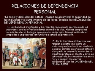RELACIONES DE DEPENDENCIA PERSONAL 2.- Podía también establecerse una relación de patrocinio entre un poderoso y un hombre libre, mediante la cual el primero se erigía en patrón y el segundo se convertía en su cliente: el patrón protegía al cliente y éste, en contrapartida, se comprometía a serie fiel y a cumplir con ciertas obligaciones. Son los ORÍGENES DEL FEUDALISMO La crisis y debilidad del Estado, incapaz de garantizar la seguridad de los individuos y el cumplimiento de las leyes, propició las RELACIONES DE DEPENDENCIA PERSONAL:  1.- Los humildes, indefensos y sin recursos, buscaban la protección de los poderosos, que les ofrecían además un medio de vida. Algunos campesinos incluso decidieron trabajar como colonos sus propias tierras, cediendo la propiedad a un poderoso latifundista a cambio de protección.  