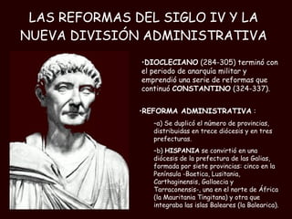 LAS REFORMAS DEL SIGLO IV Y LA NUEVA DIVISIÓN ADMINISTRATIVA REFORMA ADMINISTRATIVA  : a) Se duplicó el número de provincias, distribuidas en trece diócesis y en tres prefecturas. b)  HISPANIA  se convirtió en una diócesis de la prefectura de las Galias, formada por siete provincias: cinco en la Península -Baetica, Lusitania, Carthaginensis, Gallaecia y Tarraconensis-, una en el norte de África (la Mauritania Tingitana) y otra que integraba las islas Baleares (la Balearica). DIOCLECIANO  (284-305) terminó con el periodo de anarquía militar y emprendió una serie de reformas que continuó  CONSTANTINO  (324-337).  