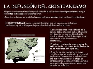 LA DIFUSIÓN DEL CRISTIANISMO   Las explicaciones tradicionales de la Iglesia sobre el origen del cristianismo en Hispania  no son verificables (la predicación del apóstol Santiago, la de san Pablo o la de los varones apostólicos).  El primer testimonio seguro sobre la existencia de cristianos en la Península es de mediados del siglo III .  A partir de ese momento, la nueva religión se fue extendiendo, y cuando el emperador Constantino la legalizó en el año 313 (finalizando así la etapa de persecuciones y clandestinidad), estaba ya organizada en numerosas zonas, en especial en la Bética. El proceso de romanización implicó también la difusión de la  religión romana , aunque los  cultos indígenas  no desaparecieron. Tambien se habían extendido diversos  cultos orientales , entre ellos el  cristianismo .  El  CRISTIANISMO , como religión intimista y con un mensaje de salvación, resultaba muy atractivo para la gente humilde de los medios urbanos. 