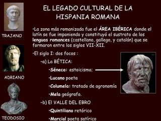 EL LEGADO CULTURAL DE LA HISPANIA ROMANA La zona más romanizada fue el  ÁREA IBÉRICA  donde el latín se fue imponiendo y constituyó el sustrato de los  lenguas romances  (castellano, gallego, y catalán) que se formaron entre los siglos VII-XII. El siglo I: dos focos : a) La BÉTICA: Séneca:  estoicismo;  Lucano  poeta Columela:  tratado de agronomía Mela  geógrafo. b) El VALLE DEL EBRO Quintiliano  retórico  Marcial  poeta satírico TRAJANO TEODOSIO ADRIANO 