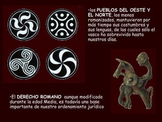 los  PUEBLOS DEL OESTE Y EL NORTE , los menos romanizados, mantuvieron por más tiempo sus costumbres y sus lenguas, de las cuales sólo el vasco ha sobrevivido hasta nuestros días. El  DERECHO ROMANO   aunque modificado durante la edad Media, es todavía una base importante de nuestro ordenamiento jurídico 