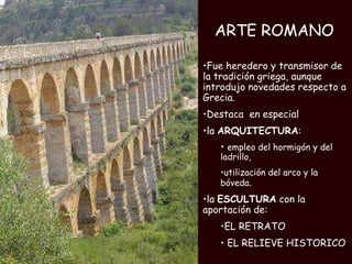 ARTE ROMANO Fue heredero y transmisor de la tradición griega, aunque introdujo novedades respecto a Grecia. Destaca  en especial  la  ARQUITECTURA : empleo del hormigón y del ladrillo,  utilización del arco y la bóveda .  la  ESCULTURA  con la aportación de: EL RETRATO EL RELIEVE HISTORICO 