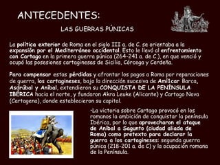 ANTECEDENTES: LAS GUERRAS PÚNICAS La  política exterior  de Roma en el siglo III a. de C. se orientaba a la  expansión por el Mediterráneo occidental . Esto le llevó al  enfrentamiento con Cartago  en la primera guerra púnica (264-241 a. de C.), en que venció y ocupó las posesiones cartaginesas de Sicilia, Córcega y Cerdeña. La victoria sobre Cartago provocó en los romanos la ambición de conquistar la península Ibérica, por lo que  aprovecharon el ataque de Aníbal a Sagunto (ciudad aliada de Roma) como pretexto para declarar la guerra a los cartagineses : segunda guerra púnica (218-201 a. de C) y la ocupación romana de la Península.   Para compensar  estas  pérdidas  y afrontar los pagos a Roma por reparaciones de guerra,  los cartagineses , bajo la dirección sucesiva de  Amí1car  Barca , Asdrúbal y Aníbal , extendieron su  CONQUISTA DE LA PENÍNSULA   IBÉRICA  hacia el norte, y fundaron Akra Leuke (Alicante) y Cartago Nova (Cartagena), donde establecieron su capital. 
