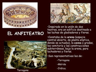 EL ANFITEATRO Inspirado en la unión de dos teatros, era un edificio destinado a las luchas de gladiadores y fieras.  Constaba de la  arena  (espacio central abierto, de planta elíptica, donde se actuaba), la  cavea  o gradas, los vomitoria y las construcciones subterráneas, bajo la arena, para luchadores y fieras.  Son representativos los de: Tarragona Mérida Itálica. Tarragona 