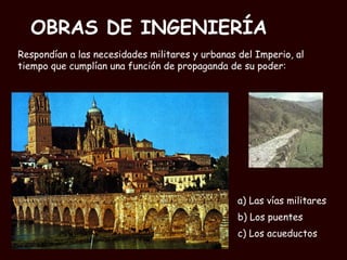 OBRAS DE INGENIERÍA a) Las vías militares b) Los puentes  c) Los acueductos Respondían a las necesidades militares y urbanas del Imperio, al tiempo que cumplían una función de propaganda de su poder: 