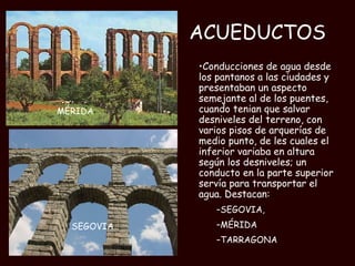 ACUEDUCTOS Conducciones de agua desde los pantanos a las ciudades y presentaban un aspecto semejante al de los puentes, cuando tenian que salvar desniveles del terreno, con varios pisos de arquerías de medio punto, de les cuales el inferior variaba en altura según los desniveles; un conducto en la parte superior servía para transportar el agua. Destacan: SEGOVIA,  MÉRIDA TARRAGONA MÉRIDA SEGOVIA 