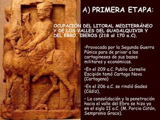 A)  PRIMERA ETAPA : OCUPACIÓN DEL LITORAL MEDITERRÁNEO Y DE LOS VALLES DEL GUADALQUIVIR Y DEL EBRO. IBEROS (218 al 170 a.C). Provocada por la Segunda Guerra Púnica para de privar a los cartagineses de sus bases militares y económicas. En el 209 a.C. Publio Cornelio Escipión tomó Cartago Nova (Cartagena) En el 206 a.C. se rindió Gades (Cádiz),  La consolidación y la penetración hacia el valle del Ebro se hizo ya en el siglo II a.C. (M. Porcio Catón, Sempronio Graco). 
