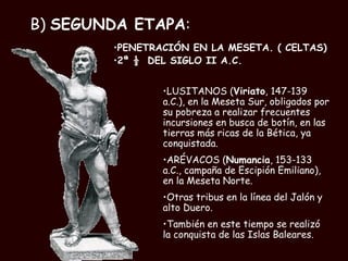 B)  SEGUNDA ETAPA : PENETRACIÓN EN LA MESETA. ( CELTAS) 2ª ½  DEL SIGLO II A.C.  LUSITANOS ( Viriato , 147-139 a.C.), en la Meseta Sur, obligados por su pobreza a realizar frecuentes incursiones en busca de botín, en las tierras más ricas de la Bética, ya conquistada. ARÉVACOS ( Numancia , 153-133 a.C., campaña de Escipión Emiliano), en la Meseta Norte.  Otras tribus en la línea del Jalón y alto Duero. También en este tiempo se realizó la conquista de las Islas Baleares. 
