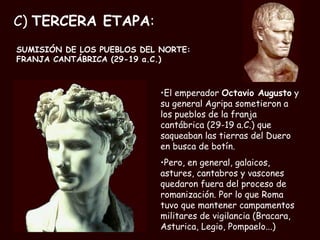 C)  TERCERA ETAPA : SUMISIÓN DE LOS PUEBLOS DEL NORTE:  FRANJA CANTÁBRICA (29-19 a.C.)  El emperador  Octavio Augusto  y su general Agripa sometieron a los pueblos de la franja cantábrica (29-19 a.C.) que saqueaban las tierras del Duero en busca de botín. Pero, en general, galaicos, astures, cantabros y vascones quedaron fuera del proceso de romanización. Por lo que Roma tuvo que mantener campamentos militares de vigilancia (Bracara, Asturica, Legio, Pompaelo...) 