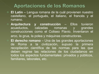 El Latín  – Lengua romana de la cuál provienen nuestro castellano, el portugués, el italiano, el francés y el rumano. Arquitectura y construcción  – Ellos tuvieron acueductos, calzadas romanas y grandes construcciones como el Coliseo Flavio. Inventaron el arco, la grua, la polea y máquinas constructoras . El derecho romano  – Una de las grandes aportaciones de Roma a la civilización, supuso la primera recopilación científica de las normas para las que deben regirse las relaciones de los ciudadanos en todos los aspectos fundamentales: privados y públicos, familiares, laborales, etc.  