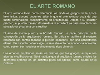 El arte romano toma como referencia los modelos griegos de la época helenística, aunque debemos advertir que el arte romano goza de una fuerte personalidad, especialmente en arquitectura. Debido a su carácter práctico, el pueblo romano desarrollará la arquitectura para establecer un sensacional programa constructivo. El arco de medio punto y la bóveda tendrán un papel principal en la concepción de la arquitectura romana. Se utiliza el ladrillo y el mortero, realizado con cantos rodados o piedras pequeñas, con una consistencia eterna. Su aspecto pobre exige un revestimiento de apariencia opulenta, como suelen ser mosaicos o simplemente ricas pinturas.  Los órdenes empleados serán los mismos que los griegos, aunque con algunas modificaciones. Será habitual que el arquitecto romano emplee los diferentes órdenes en los distintos pisos del edificio, como ocurre en el Coliseo.  
