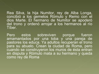 Rea Silva, la hija Numitor, rey de Alba Longa, concibió a los gemelos Rómulo y Remo con el dios Marte. El hermano de Numitor se apoderó del trono y ordenó arrojar a los hermanos al río Tíber. Pero estos sobreviven porque fueron amamantados por una loba y una pareja de pastores los educa. Ya adultos recuperan el trono para su abuelo. Crean la ciudad de Roma, pero cuando se construyeron los muros de ésta entran en disputa y Rómulo mata a su hermano y queda como rey de Roma 