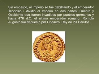 Sin embargo, el Imperio se fue debilitando y el emperador Teodosio I dividió el Imperio en dos partes: Oriente y Occidente que fueron invadidos por pueblos germanos y hacia 476 d.C. el último emperador romano, Rómulo Augusto fue depuesto por Odoacro, Rey de los Herulos. 