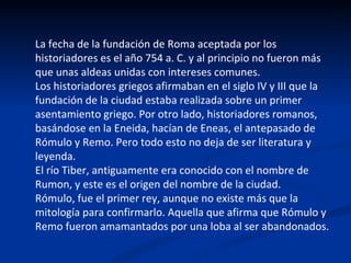 La fecha de la fundación de Roma aceptada por los historiadores es el año 754 a. C. y al principio no fueron más que unas aldeas unidas con intereses comunes. Los historiadores griegos afirmaban en el siglo IV y III que la fundación de la ciudad estaba realizada sobre un primer asentamiento griego. Por otro lado, historiadores romanos, basándose en la Eneida, hacían de Eneas, el antepasado de Rómulo y Remo. Pero todo esto no deja de ser literatura y leyenda. El río Tiber, antiguamente era conocido con el nombre de Rumon, y este es el origen del nombre de la ciudad. Rómulo, fue el primer rey, aunque no existe más que la mitología para confirmarlo. Aquella que afirma que Rómulo y Remo fueron amamantados por una loba al ser abandonados. 