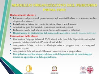 MODELLO ORGANIZZATIVO DEL PERCORSO
PRIMA FASE
Reclutamento alunni :
• Informativa del percorso di potenziamento agli alunni delle classi terze tramite circolare
dirigenziale e sito web
• Individuazione dei corsisti tramite iscrizione libera o test di accesso
• Acquisizione patti formativi dei corsisti sottoscritti dai genitori
• Redazione elenchi degli alunni iscritti (a cura della segreteria didattica)
• Registrazione in piattaforma del numero dei corsisti (a cura del docente referente)
Formazione delle classi:
• Costituzione dei gruppi-classe di 25-30 alunni, sulla base della disponibilità dei medici
garantita dai rispettivi Ordini Provinciali dei Medici
• Assegnazione del docente interno di biologia a ciascun gruppo-classe con consegna di
apposito registro
• Assegnazione delle aule con LIM o con videoproiettore ai gruppi-classe
• Compilazione on line da parte dei corsisti del questionario di monitoraggio
iniziale in apposita area della piattaforma
 