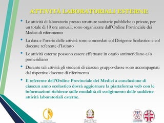 ATTIVITÀ LABORATORIALI ESTERNE
• Le attività di laboratorio presso strutture sanitarie pubbliche o private, per
un totale di 10 ore annuali, sono organizzate dall’Ordine Provinciale dei
Medici di riferimento
• La data e l’orario delle attività sono concordati col Dirigente Scolastico e col
docente referente d’Istituto
• Le attività esterne possono essere effettuate in orario antimeridiano e/o
pomeridiano
• Durante tali attività gli studenti di ciascun gruppo-classe sono accompagnati
dal rispettivo docente di riferimento
• Il referente dell’Ordine Provinciale dei Medici a conclusione di
ciascun anno scolastico dovrà aggiornare la piattaforma web con le
informazioni richieste sulle modalità di svolgimento delle suddette
attività laboratoriali esterne.
 