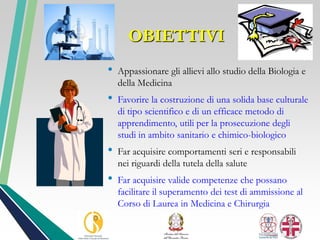 OBIETTIVI
• Appassionare gli allievi allo studio della Biologia e
della Medicina
• Favorire la costruzione di una solida base culturale
di tipo scientifico e di un efficace metodo di
apprendimento, utili per la prosecuzione degli
studi in ambito sanitario e chimico-biologico
• Far acquisire comportamenti seri e responsabili
nei riguardi della tutela della salute
• Far acquisire valide competenze che possano
facilitare il superamento dei test di ammissione al
Corso di Laurea in Medicina e Chirurgia
 