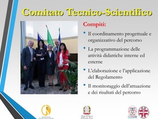 Comitato Tecnico-Scientifico
Compiti:
• Il coordinamento progettuale e
organizzativo del percorso
• La programmazione delle
attività didattiche interne ed
esterne
• L’elaborazione e l’applicazione
del Regolamento
• Il monitoraggio dell’attuazione
e dei risultati del percorso
 