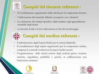 • Il coordinamento organizzativo delle attività per la componente docente
• L’elaborazione del materiale didattico (compresi i test valutativi)
• La valutazione dei risultati specifici e delle ricadute sugli apprendimenti
scientifici degli alunni
• La raccolta di dati e la loro elaborazione ai fini del monitoraggio
Compiti del medico referente :
• L’individuazione degli Esperti Medici per le attività didattiche
• Il coordinamento degli aspetti organizzativi per la componente medica,
comprese le eventuali sostituzioni di esperti medici assenti
• L’organizzazione delle attività esterne degli studenti presso strutture
sanitarie, ospedaliere, pubbliche e private, in collaborazione con
l’istituzione scolastica
Compiti del docente referente :
 