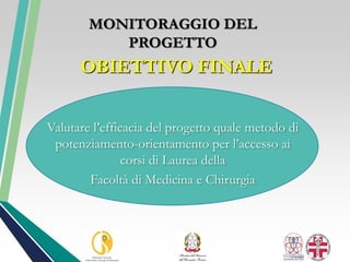 OBIETTIVO FINALE
Valutare l’efficacia del progetto quale metodo di
potenziamento-orientamento per l’accesso ai
corsi di Laurea della
Facoltà di Medicina e Chirurgia
MONITORAGGIO DEL
PROGETTO
 