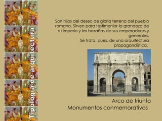 Tipología de arquitectura Monumentos conmemorativos Arco de triunfo Son hijos del deseo de gloria terrena del pueblo romano. Sirven para testimoniar la grandeza de su imperio y las hazañas de sus emperadores y generales. Se trata, pues, de una arquitectura propagandística.  