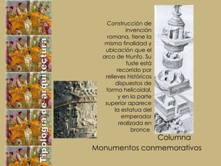 Tipología de arquitectura Monumentos conmemorativos Columna  Construcción de invención romana, tiene la misma finalidad y ubicación que el arco de triunfo. Su fuste está recorrido por relieves históricos dispuestos de forma helicoidal, y en la parte superior aparece la estatua del emperador realizada en bronce   
