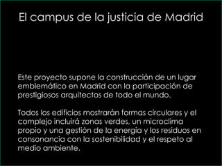 El campus de la justicia de Madrid Este proyecto supone la construcción de un lugar emblemático en Madrid con la participación de prestigiosos arquitectos de todo el mundo.  Todos los edificios mostrarán formas circulares y el complejo incluirá zonas verdes, un microclima propio y una gestión de la energía y los residuos en consonancia con la sostenibilidad y el respeto al medio ambiente. 