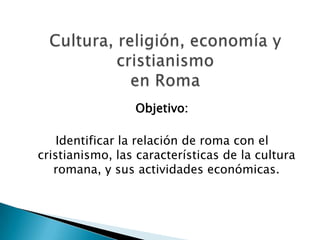 Objetivo:

    Identificar la relación de roma con el
cristianismo, las características de la cultura
   romana, y sus actividades económicas.
 