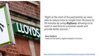 “Right at the start of the partnership we were
able to reduce time to insight from 96 hours to
30 minutes by using BigQuery, allowing us to
react in real time to customer needs and
provide better service..”
Gary Sanders
Head of the bank's digital analytics function
https://www.finextra.com/newsarticle/28566/lloyds-partners-google-on-data-analytics
 
