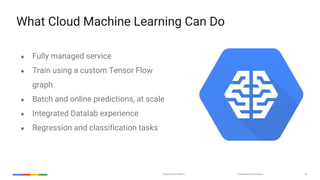 Google Cloud Platform Confidential & Proprietary 44
What Cloud Machine Learning Can Do
● Fully managed service
● Train using a custom Tensor Flow
graph
● Batch and online predictions, at scale
● Integrated Datalab experience
● Regression and classification tasks
 