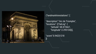 {"landmarkAnnotations": [
"description":"Arc de Triomphe",
"locations": [{"latLng": {
"latitude":48.873667,
“longitude":2.295134}}],
"score":0.94231218
]}
 