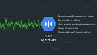 Cloud
Speech API
Recognizes over 80 languages and variants
Can return text in real-time
Highly accurate, even in noisy environments
Access from any device
Powered by Google’s machine learning
 