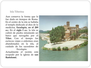 Isla Tiberina
Aun conserva la forma que le
fue dada en tiempos de Roma.
En el centro de la isla se hallaba
el templo dedicado al dios de la
medicina, Esculapio, en el 289
a.c. En el siglo I a.c. la isla se
cubrió de piedra simulando un
barco que navegaba por el
Tiber. Con el tiempo los
esclavos viejos o enfermos eran
abandonados en la isla, al
cuidado de los sacerdotes de
Esculapio.
Actualmente el recinto está
ocupado por la iglesia de san
Bartolomé.
 
