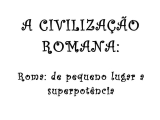 A CIVILIZAÇÃO ROMANA: Roma: de pequeno lugar a superpotência 